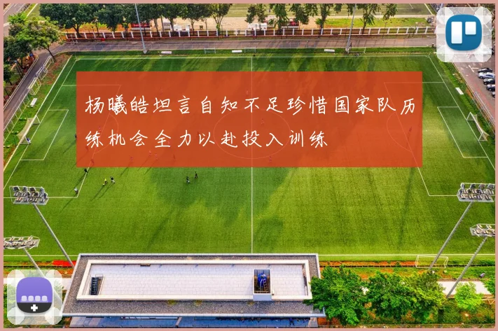 杨曦皓坦言自知不足珍惜国家队历练机会全力以赴投入训练