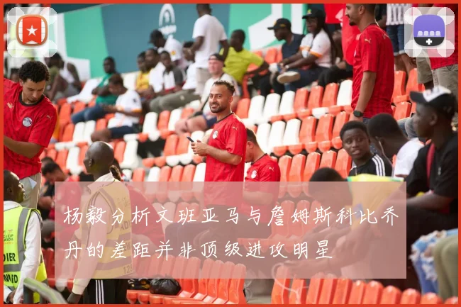 杨毅分析文班亚马与詹姆斯科比乔丹的差距并非顶级进攻明星