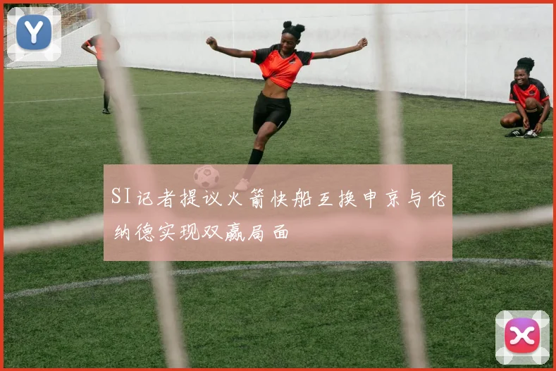 SI记者提议火箭快船互换申京与伦纳德实现双赢局面