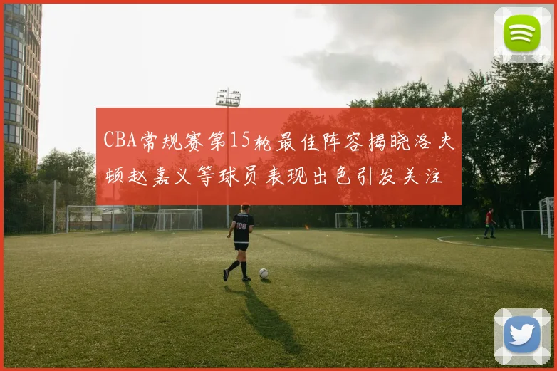 CBA常规赛第15轮最佳阵容揭晓洛夫顿赵嘉义等球员表现出色引发关注