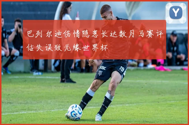 巴列尔迪伤情隐患长达数月马赛评估失误致无缘世界杯