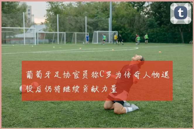 葡萄牙足协官员称C罗为传奇人物退役后仍将继续贡献力量