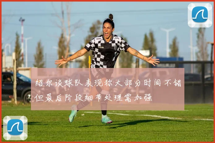 绍尔谈球队表现称大部分时间不错但最后阶段细节处理需加强