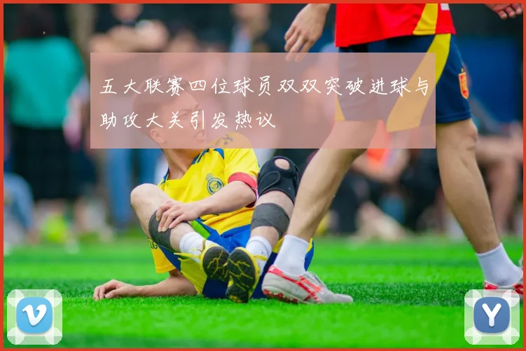 五大联赛四位球员双双突破进球与助攻大关引发热议