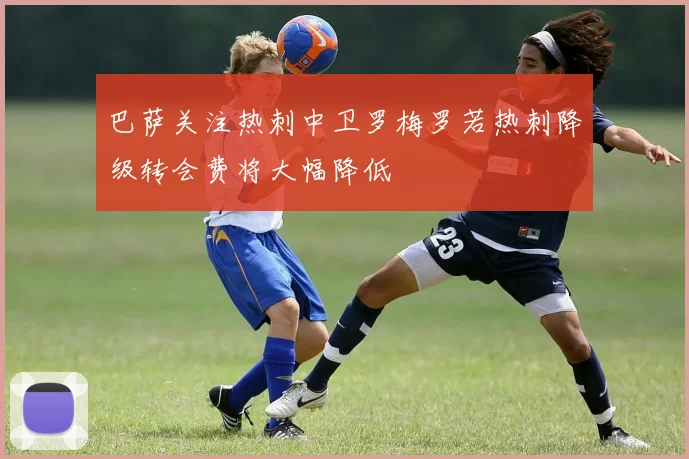 巴萨关注热刺中卫罗梅罗若热刺降级转会费将大幅降低