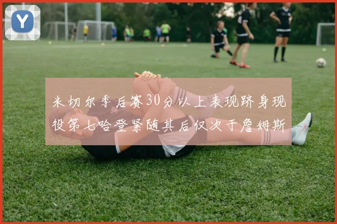 米切尔季后赛30分以上表现跻身现役第七哈登紧随其后仅次于詹姆斯杜兰特库里