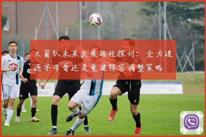 火箭队未来发展路径探讨：全力追逐字母哥还是重建阵容调整策略