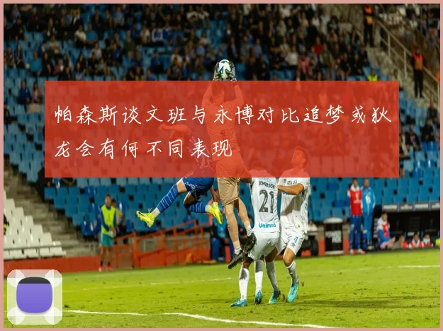 帕森斯谈文班与永博对比追梦或狄龙会有何不同表现
