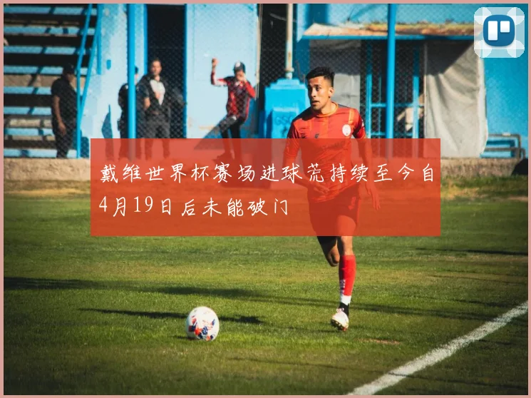 戴维世界杯赛场进球荒持续至今自4月19日后未能破门