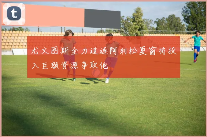 尤文图斯全力追逐阿利松夏窗将投入巨额资源争取他