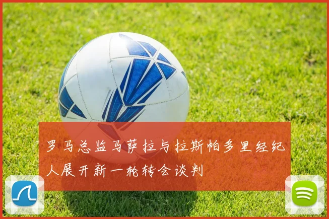 罗马总监马萨拉与拉斯帕多里经纪人展开新一轮转会谈判