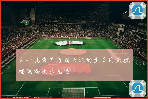 六一儿童节与刘长江的生日同庆祝福满满快乐无边