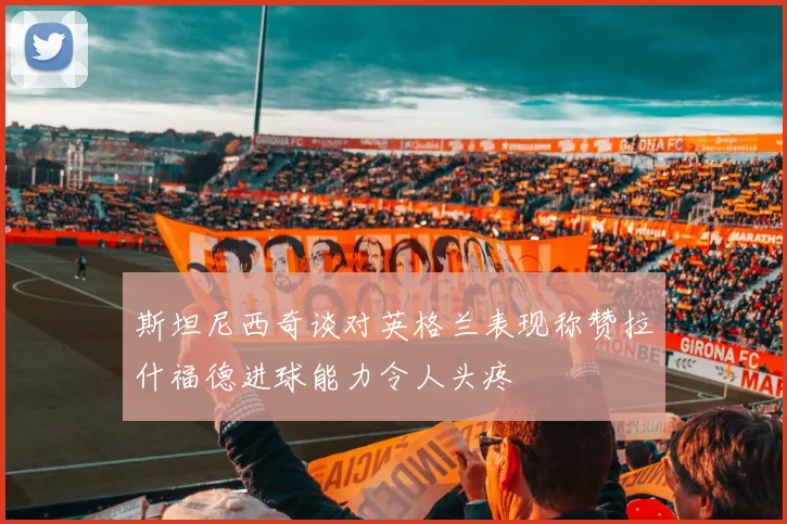 斯坦尼西奇谈对英格兰表现称赞拉什福德进球能力令人头疼