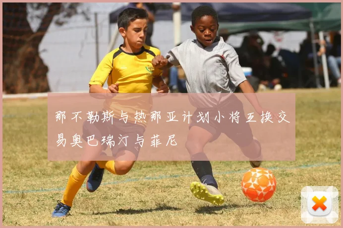 那不勒斯与热那亚计划小将互换交易奥巴瑞汀与菲尼