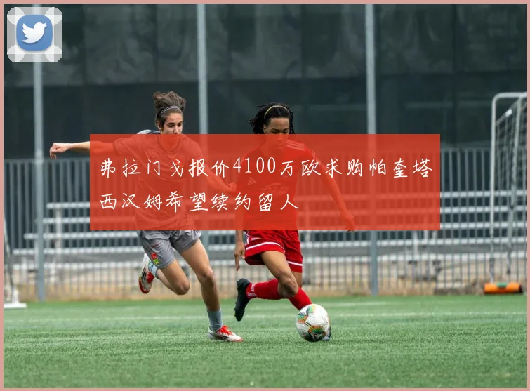 弗拉门戈报价4100万欧求购帕奎塔西汉姆希望续约留人