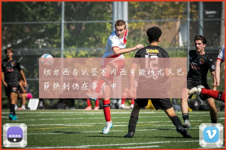 切尔西否认签塞内西可能性尤文巴萨热刺仍在争夺中