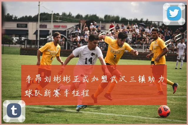 李昂刘彬彬正式加盟武汉三镇助力球队新赛季征程