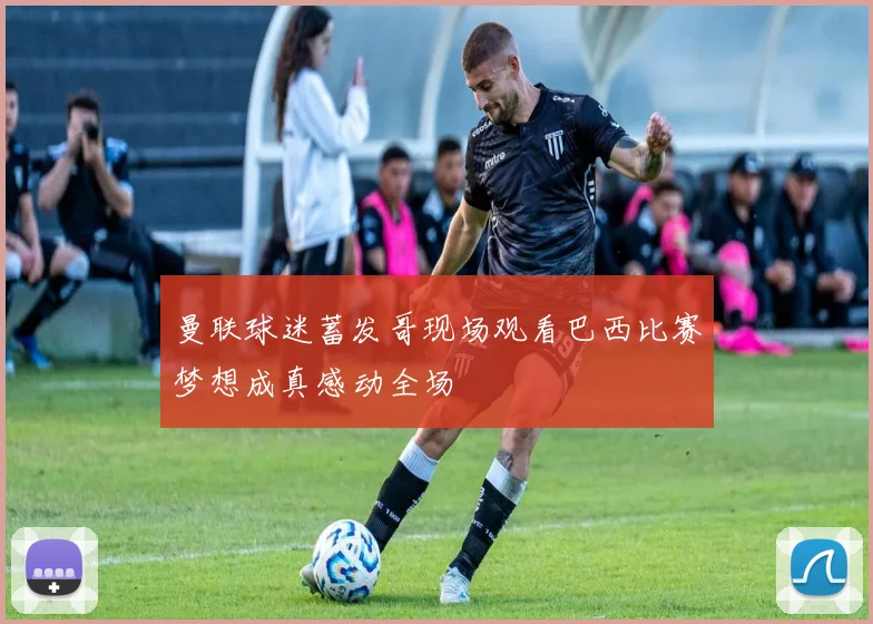 曼联球迷蓄发哥现场观看巴西比赛梦想成真感动全场