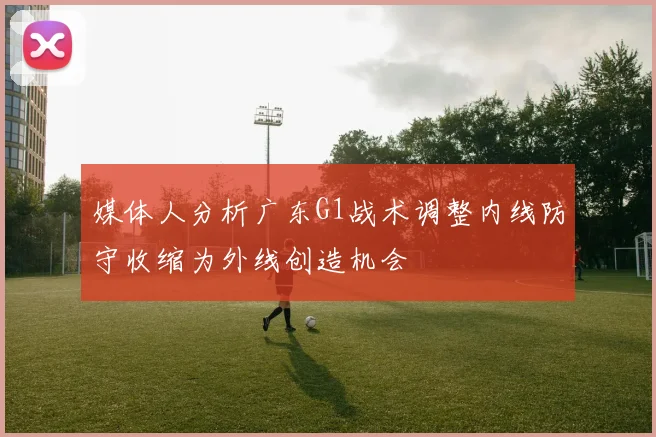 媒体人分析广东G1战术调整内线防守收缩为外线创造机会