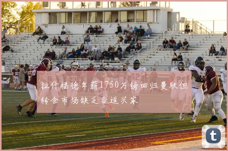 拉什福德年薪1750万镑回归曼联但转会市场缺乏合适买家