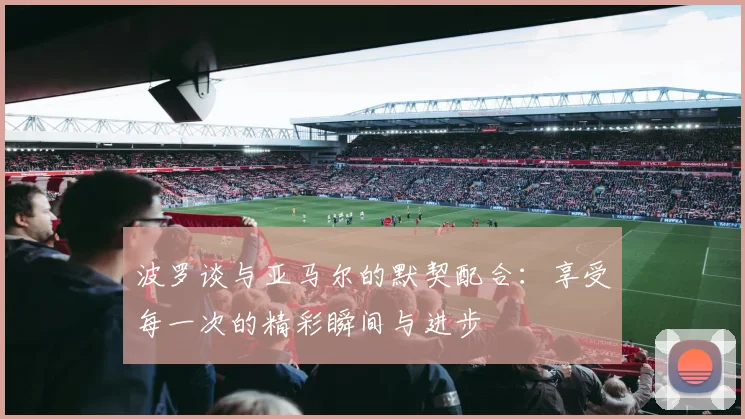 波罗谈与亚马尔的默契配合：享受每一次的精彩瞬间与进步